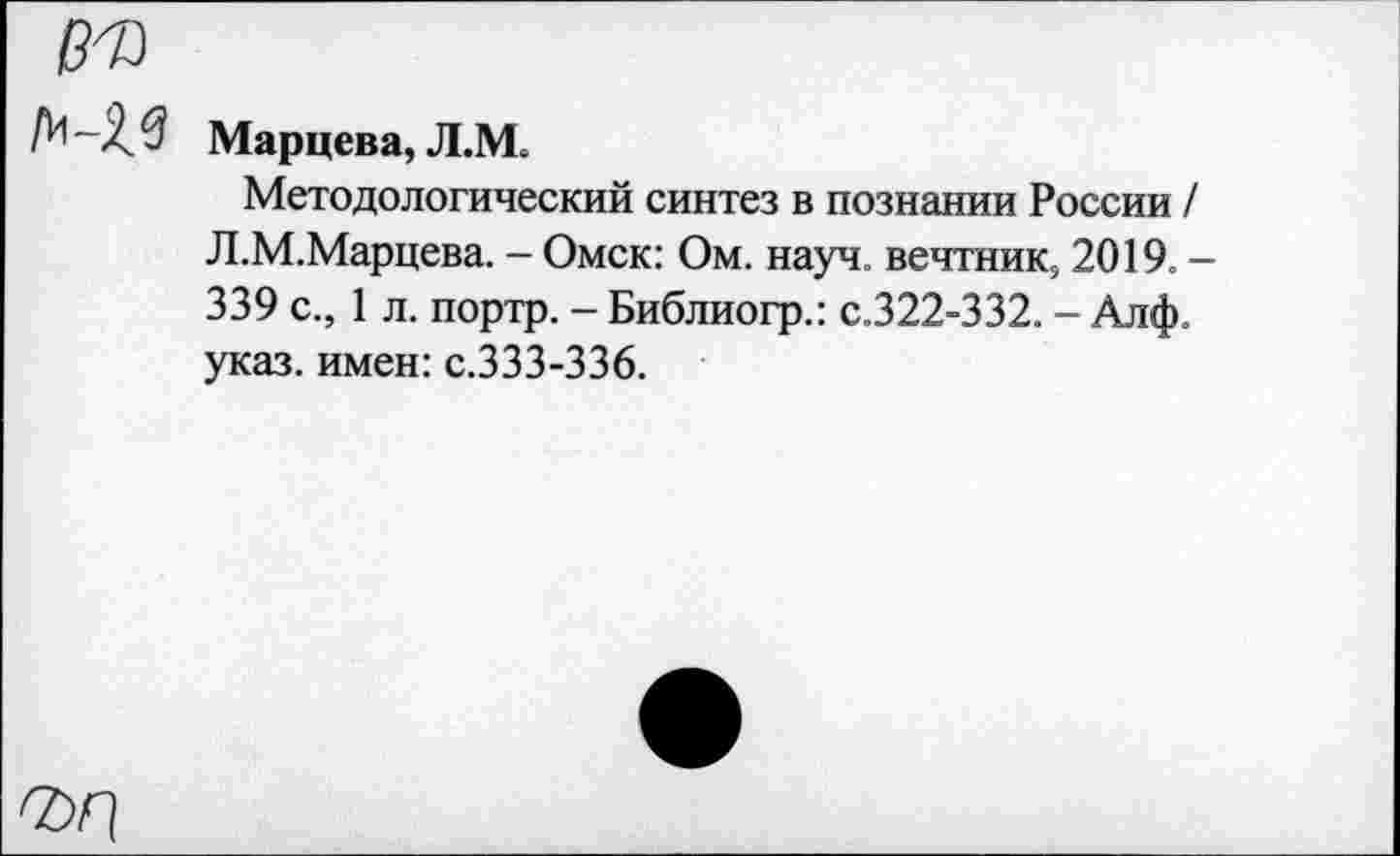 ﻿№
Марцева, Л.М.
Методологический синтез в познании России / Л.М.Марцева. - Омск: Ом. науч. вечтник5 2019. — 339 с., 1 л. портр. - Библиогр.: с.322-332. - Алф. указ, имен: с.333-336.
